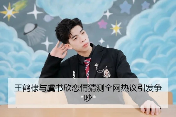 王鹤棣与虞书欣恋情猜测全网热议引发争吵